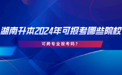 湖南專升本2024年可報考哪些院校？可跨專業(yè)報考嗎.png