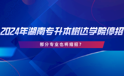 2024年湖南專升本樹達學(xué)院停招？部分專業(yè)也將縮招.png