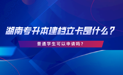 湖南專升本建檔立卡是什么？普通學生可以申請嗎.png