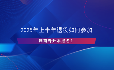 2025年上半年退役如何參加湖南專升本報名？.png