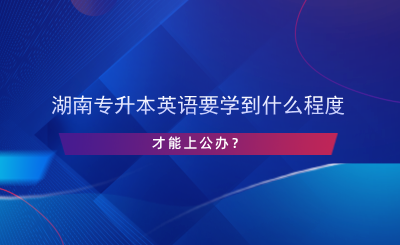 湖南專升本英語(yǔ)要學(xué)到什么程度才能上公辦？.png