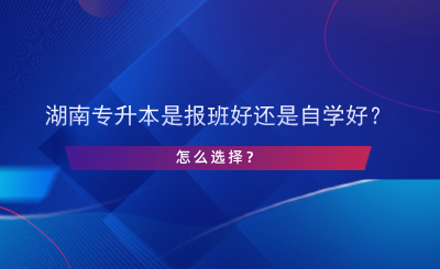 湖南專升本是報班好還是自學(xué)好？怎么選擇？.png