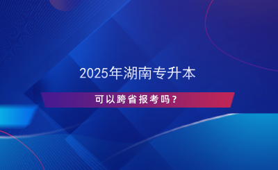 2025年湖南專升本可以跨省報(bào)考嗎？.png