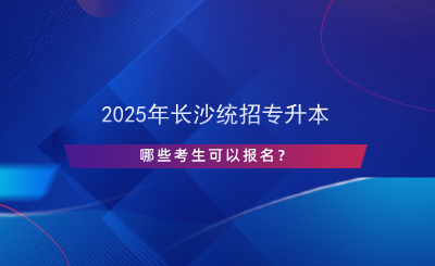 2025年長沙統(tǒng)招專升本哪些考生可以報名？.png