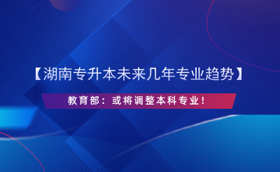 【湖南專升本未來幾年專業(yè)趨勢】教育部：或?qū)⒄{(diào)整本科專業(yè)！.png