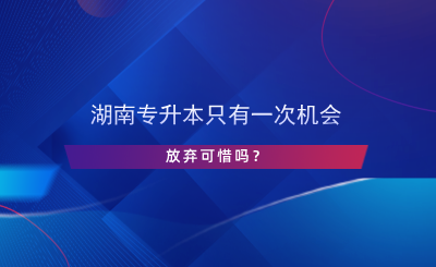 湖南專升本只有一次機(jī)會(huì)，放棄可惜嗎？.png