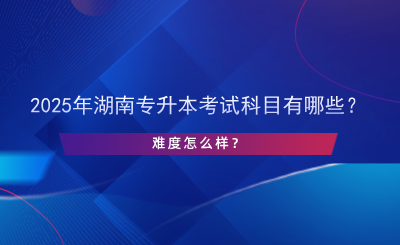 2025年湖南專升本考試科目有哪些？難度怎么樣？.png