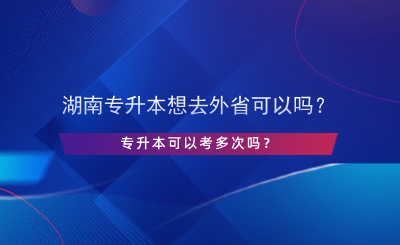 湖南專升本想去外省可以嗎？專升本可以考多次嗎？.png