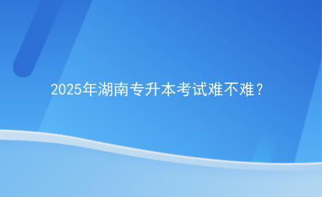 2025年湖南專升本考試難不難？.png