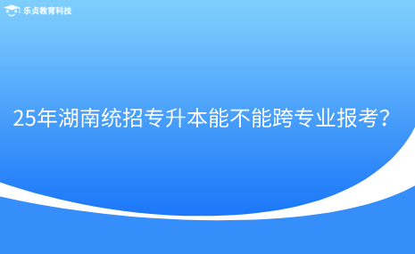 25年湖南統(tǒng)招專升本能不能跨專業(yè)報考？.png