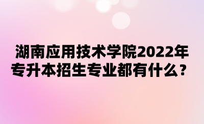 湖南應(yīng)用技術(shù)學(xué)院2022年專升本招生專業(yè)都有什么？.png