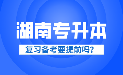 2025年湖南省專升本復(fù)習(xí)備考要提前嗎？