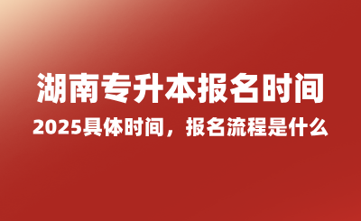 湖南專(zhuān)升本報(bào)名時(shí)間2025具體時(shí)間，報(bào)名流程是什么？