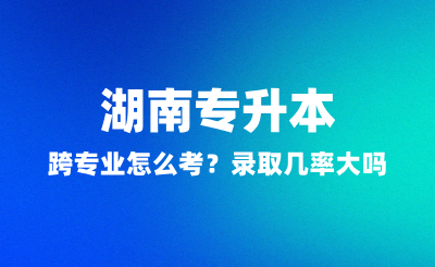 湖南專升本跨專業(yè)怎么考？錄取幾率大嗎？